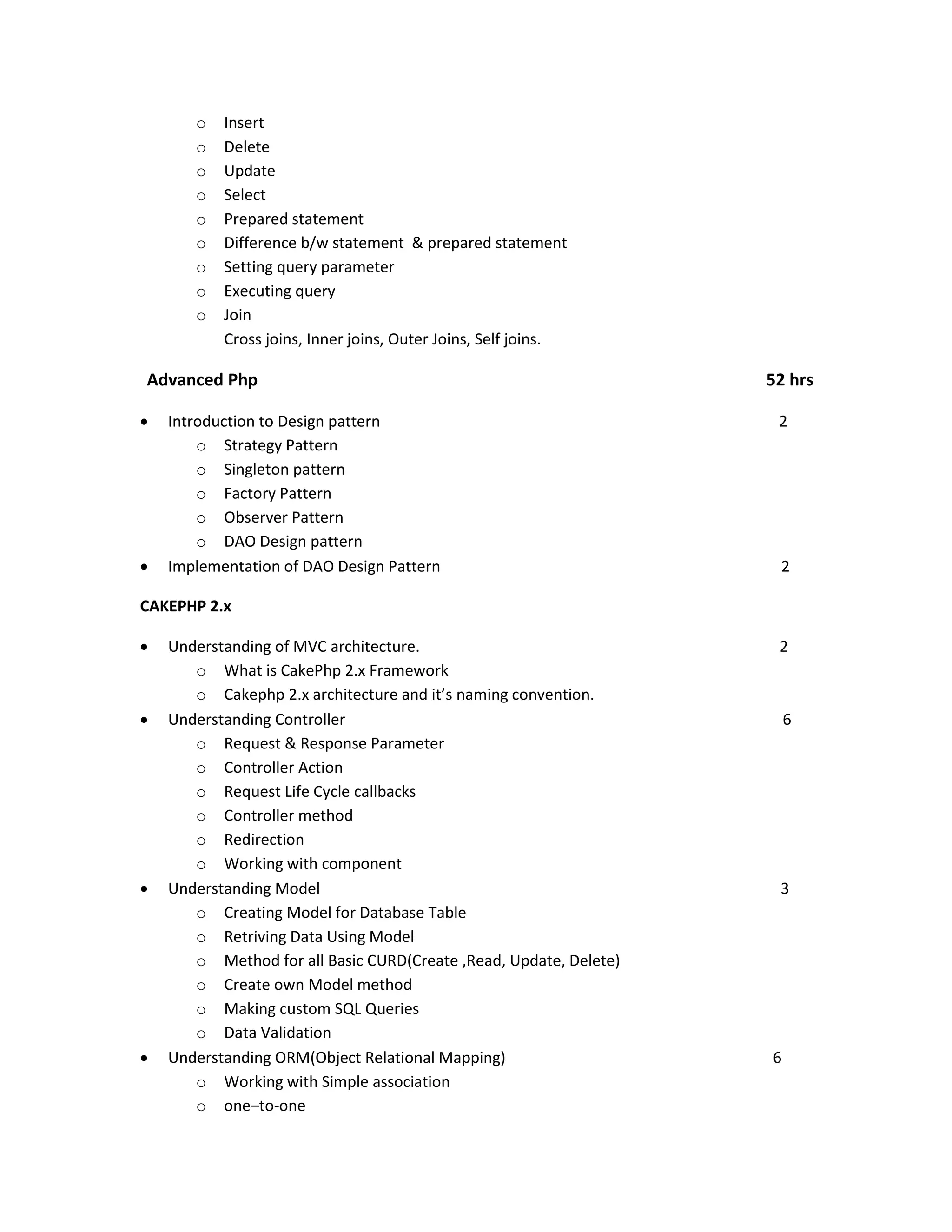 o o o o o o o o o Insert Delete Update Select Prepared statement Difference b/w statement & prepared statement Setting query parameter Executing query Join Cross joins, Inner joins, Outer Joins, Self joins. Advanced Php   Introduction to Design pattern o Strategy Pattern o Singleton pattern o Factory Pattern o Observer Pattern o DAO Design pattern Implementation of DAO Design Pattern 52 hrs 2 2 CAKEPHP 2.x     Understanding of MVC architecture. o What is CakePhp 2.x Framework o Cakephp 2.x architecture and it’s naming convention. Understanding Controller o Request & Response Parameter o Controller Action o Request Life Cycle callbacks o Controller method o Redirection o Working with component Understanding Model o Creating Model for Database Table o Retriving Data Using Model o Method for all Basic CURD(Create ,Read, Update, Delete) o Create own Model method o Making custom SQL Queries o Data Validation Understanding ORM(Object Relational Mapping) o Working with Simple association o one–to-one 2 6 3 6 
