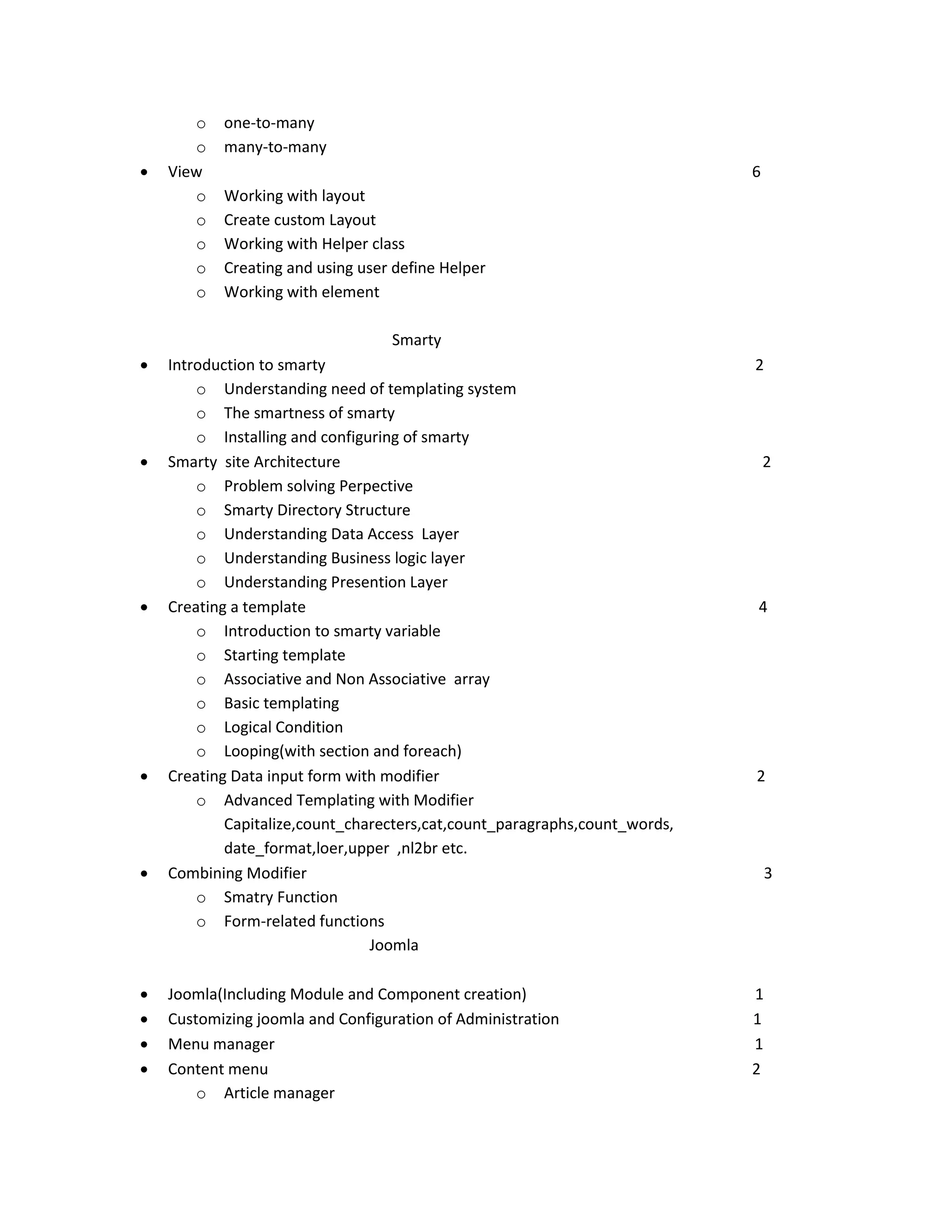  o o View o o o o o one-to-many many-to-many 6 Working with layout Create custom Layout Working with Helper class Creating and using user define Helper Working with element Smarty          Introduction to smarty o Understanding need of templating system o The smartness of smarty o Installing and configuring of smarty Smarty site Architecture o Problem solving Perpective o Smarty Directory Structure o Understanding Data Access Layer o Understanding Business logic layer o Understanding Presention Layer Creating a template o Introduction to smarty variable o Starting template o Associative and Non Associative array o Basic templating o Logical Condition o Looping(with section and foreach) Creating Data input form with modifier o Advanced Templating with Modifier Capitalize,count_charecters,cat,count_paragraphs,count_words, date_format,loer,upper ,nl2br etc. Combining Modifier o Smatry Function o Form-related functions Joomla 2 Joomla(Including Module and Component creation) Customizing joomla and Configuration of Administration Menu manager Content menu o Article manager 1 1 1 2 2 4 2 3 