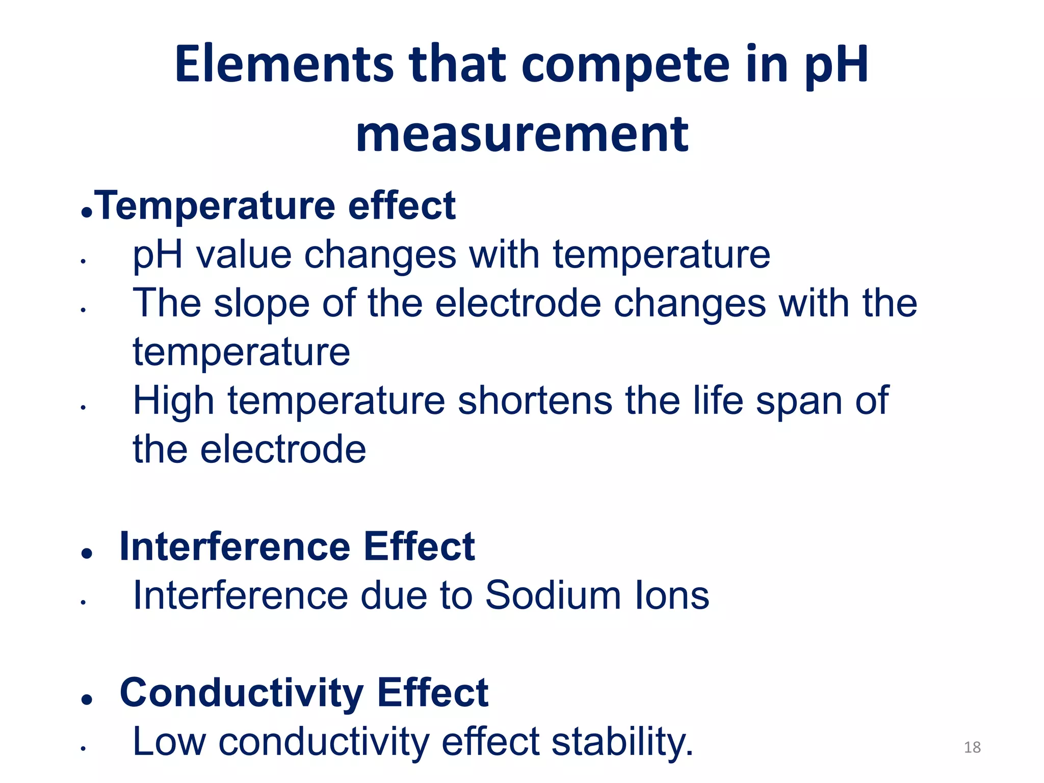 18
Elements that compete in pH
measurement
Temperature effect
• pH value changes with temperature
• The slope of the electrode changes with the
temperature
• High temperature shortens the life span of
the electrode
 Interference Effect
• Interference due to Sodium Ions
 Conductivity Effect
• Low conductivity effect stability.
 