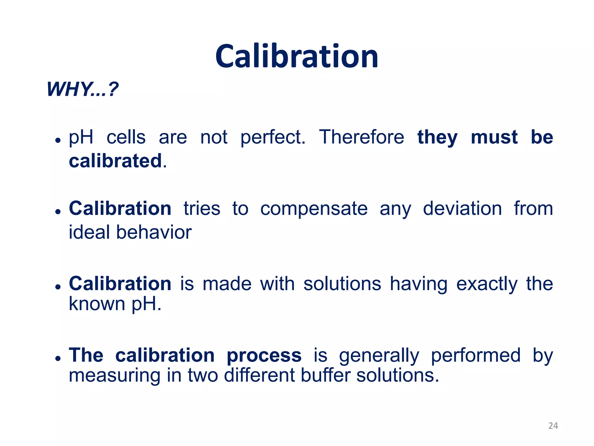 24
Calibration
WHY...?
 pH cells are not perfect. Therefore they must be
calibrated.
 Calibration tries to compensate any deviation from
ideal behavior
 Calibration is made with solutions having exactly the
known pH.
 The calibration process is generally performed by
measuring in two different buffer solutions.
 
