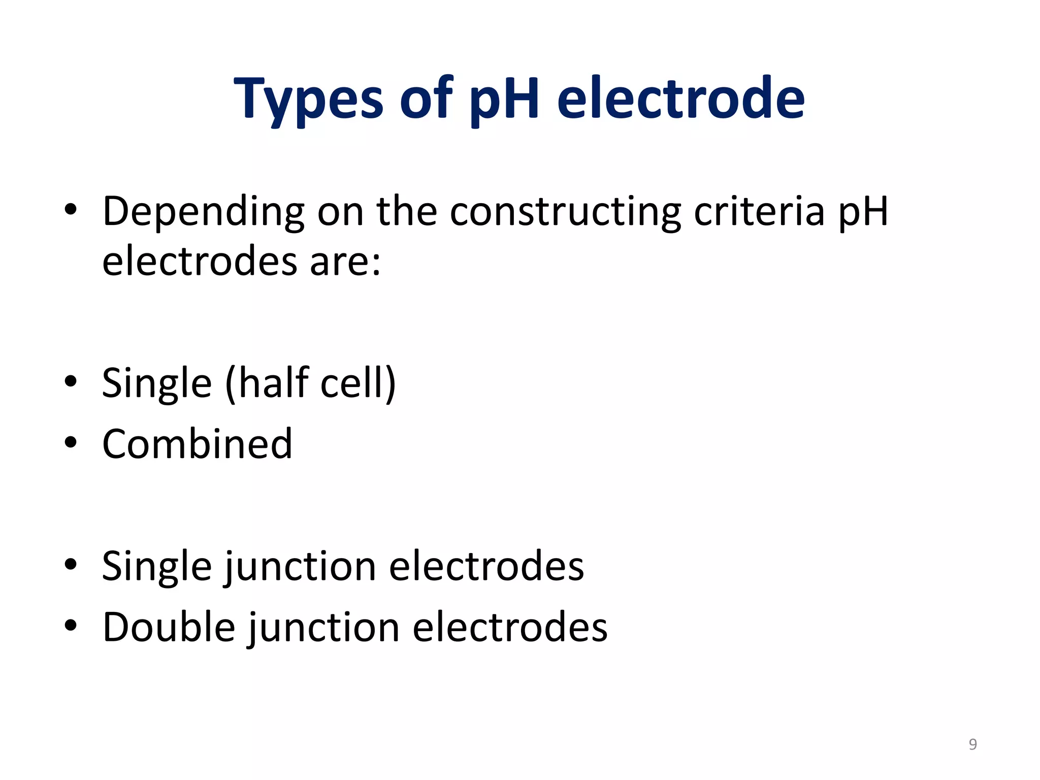 Types of pH electrode
• Depending on the constructing criteria pH
electrodes are:
• Single (half cell)
• Combined
• Single junction electrodes
• Double junction electrodes
9
 