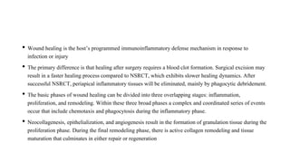• Wound healing is the host’s programmed immunoinflammatory defense mechanism in response to
infection or injury
• The primary difference is that healing after surgery requires a blood clot formation. Surgical excision may
result in a faster healing process compared to NSRCT, which exhibits slower healing dynamics. After
successful NSRCT, periapical inflammatory tissues will be eliminated, mainly by phagocytic debridement.
• The basic phases of wound healing can be divided into three overlapping stages: inflammation,
proliferation, and remodeling. Within these three broad phases a complex and coordinated series of events
occur that include chemotaxis and phagocytosis during the inflammatory phase.
• Neocollagenesis, epithelialization, and angiogenesis result in the formation of granulation tissue during the
proliferation phase. During the final remodeling phase, there is active collagen remodeling and tissue
maturation that culminates in either repair or regeneration
 