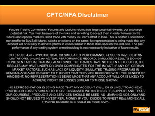 CFTC/NFA Disclaimer Futures Trading Commission Futures and Options trading has large potential rewards, but also large potential risk. You must be aware of the risks and be willing to accept them in order to invest in the futures and options markets. Don't trade with money you can't afford to lose. This is neither a solicitation nor an offer to Buy/Sell futures, stocks or options on the same. No representation is being made that any account will or is likely to achieve profits or losses similar to those discussed on this web site. The past performance of any trading system or methodology is not necessarily indicative of future results.  CFTC RULE 4.41 - HYPOTHETICAL OR SIMULATED PERFORMANCE RESULTS HAVE CERTAIN  LIMITATIONS. UNLIKE AN ACTUAL PERFORMANCE RECORD, SIMULATED RESULTS DO NOT REPRESENT ACTUAL TRADING. ALSO, SINCE THE TRADES HAVE NOT BEEN > EXECUTED, THE  RESULTS MAY HAVE UNDER-OR-OVER COMPENSATED FOR THE IMPACT, IF ANY, OF  CERTAIN MARKET FACTORS, SUCH AS LACK OF LIQUIDITY. SIMULATED TRADING PROGRAMS IN GENERAL ARE ALSO SUBJECT TO THE FACT THAT THEY ARE DESIGNED WITH  THE BENEFIT OF HINDSIGHT. NO REPRESENTATION IS BEING MADE THAT ANY ACCOUNT WILL OR IS LIKELY TO ACHIEVE PROFIT OR LOSSES SIMILAR TO THOSE SHOWN.  NO REPRESENTATION IS BEING MADE THAT ANY ACCOUNT WILL, OR IS LIKELY TO ACHIEVE PROFITS OR LOSSES SIMILAR TO THOSE DISCUSSED WITHIN THIS SITE, SUPPORT AND TEXTS. OUR COURSE(S), PRODUCTS AND SERVICES SHOULD BE USED  AS  LEARNING AIDS ONLY AND SHOULD NOT BE USED TO INVEST REAL MONEY. IF YOU  DECIDE TO INVEST REAL MONEY, ALL TRADING DECISIONS SHOULD BE YOUR OWN. 