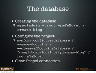 The database
                 • Creating the database
                     $ mysqladmin -uroot -pmYsEcret /
                       create blog
                 • Conﬁgure the project
                     $ symfony configure:database /
                       --name=doctrine /
                       --class=sfDoctrineDatabase /
                       "mysql:host=localhost;dbname=blog" /
                       root mYsEcret
                 • Clear Propel connection

vendredi 13 novembre 2009                                     12
 