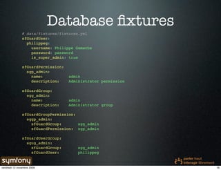Database ﬁxtures
               # data/fixtures/fixtures.yml
               sfGuardUser:
                 philippeg:
                   username: Philippe Gamache
                   password: password
                   is_super_admin: true

               sfGuardPermission:
                 sgp_admin:
                   name:            admin
                   description:     Administrator permission

               sfGuardGroup:
                 sgg_admin:
                   name:            admin
                   description:     Administrator group

               sfGuardGroupPermission:
                 sggp_admin:
                   sfGuardGroup:       sgg_admin
                   sfGuardPermission: sgp_admin

               sfGuardUserGroup:
                 sgug_admin:
                   sfGuardGroup:        sgg_admin
                   sfGuardUser:         philippeg


vendredi 13 novembre 2009                                      16
 