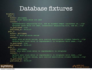 Database ﬁxtures
          BlogPost:
            post_1:
              Author: philippeg
              title: Lorem ipsum dolor sit amet
              content: |
                <p>Consectetur adipisicing elit, sed do eiusmod tempor incididunt ut...</p>
                <p>Lorem ipsum dolor sit amet, consectetur adipisicing elit, sed do...</p>
              is_published: true
              published_at: 09-01-07
            post_2:
              Author: philippeg
              title: Ut enim ad minim veniam
              content: |
                <p>Ut enim ad minim veniam, quis nostrud exercitation ullamco laboris...</p>
                <p>Duis aute irure dolor in reprehenderit in voluptate velit esse...</p>
              is_published: true
              published_at: 09-01-07
            post_3:
              Author: philippeg
              title: Duis aute irure dolor in reprehenderit in voluptate
              content: |
                <p>Duis aute irure dolor in reprehenderit in voluptate velit esse...</p>
                <p>Ut enim ad minim veniam, quis nostrud exercitation ullamco laboris...</p>
              is_published: true
              published_at: 09-01-07
          ...


vendredi 13 novembre 2009                                                                      17
 