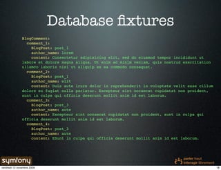 Database ﬁxtures
               BlogComment:
                 comment_1:
                   BlogPost: post_1
                   author_name: lorem
                   content: Consectetur adipisicing elit, sed do eiusmod tempor incididunt ut
               labore et dolore magna aliqua. Ut enim ad minim veniam, quis nostrud exercitation
               ullamco laboris nisi ut aliquip ex ea commodo consequat.
                 comment_2:
                   BlogPost: post_1
                   author_name: elit
                   content: Duis aute irure dolor in reprehenderit in voluptate velit esse cillum
               dolore eu fugiat nulla pariatur. Excepteur sint occaecat cupidatat non proident,
               sunt in culpa qui officia deserunt mollit anim id est laborum.
                 comment_3:
                   BlogPost: post_3
                   author_name: aute
                   content: Excepteur sint occaecat cupidatat non proident, sunt in culpa qui
               officia deserunt mollit anim id est laborum.
                 comment_4:
                   BlogPost: post_3
                   author_name: aute
                   content: ESunt in culpa qui officia deserunt mollit anim id est laborum.




vendredi 13 novembre 2009                                                                           18
 