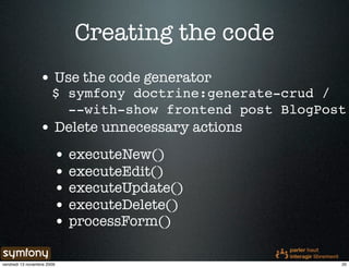 Creating the code
                 • Use the code generator
                       $ symfony doctrine:generate-crud /
                         --with-show frontend post BlogPost
                 • Delete unnecessary actions
                        • executeNew()
                        • executeEdit()
                        • executeUpdate()
                        • executeDelete()
                        • processForm()

vendredi 13 novembre 2009                                 20
 