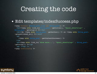 Creating the code
                 • Edit templates/indexSuccess.php
                       <?php foreach ($blog_post_list as $blog_post): ?>
                         <h2><?php echo link_to($blog_post->gettitle(), '@post_show?slug=' .
                       $blog_post->getslug()) ?></h2>
                         <div>By <?php echo $blog_post->getAuthor() ?> on <?php echo $blog_post-
                       >getpublished_at() ?></div>
                         <p>
                           <?php echo $blog_post->getContentSuccess() ?>
                         </p>
                         <p><?php echo link_to('Show more...', '@post_show?slug=' . $blog_post-
                       >getslug()) ?></p>
                         <br /><br />
                       <?php endforeach; ?>




vendredi 13 novembre 2009                                                                          22
 