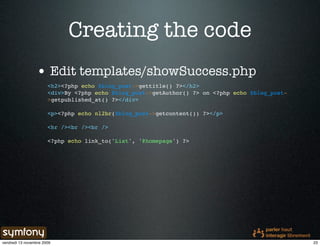 Creating the code
                 • Edit templates/showSuccess.php
                       <h2><?php echo $blog_post->gettitle() ?></h2>
                       <div>By <?php echo $blog_post->getAuthor() ?> on <?php echo $blog_post-
                       >getpublished_at() ?></div>

                       <p><?php echo nl2br($blog_post->getcontent()) ?></p>

                       <hr /><br /><br />

                       <?php echo link_to('List', '@homepage') ?>




vendredi 13 novembre 2009                                                                        23
 