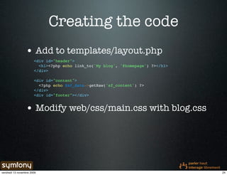 Creating the code
                 • Add to templates/layout.php
                       <div id="header">
                         <h1><?php echo link_to('My blog', '@homepage') ?></h1>
                       </div>

                       <div id="content">
                         <?php echo $sf_data->getRaw('sf_content') ?>
                       </div>
                       <div id="footer"></div>


                 • Modify web/css/main.css with blog.css




vendredi 13 novembre 2009                                                         24
 