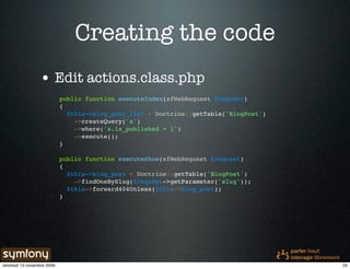 Creating the code
                 • Edit actions.class.php
                            public function executeIndex(sfWebRequest $request)
                            {
                              $this->blog_post_list = Doctrine::getTable('BlogPost')
                                ->createQuery('a')
                                ->where('a.is_published = 1')
                                ->execute();
                            }

                            public function executeShow(sfWebRequest $request)
                            {
                              $this->blog_post = Doctrine::getTable('BlogPost')
                                ->findOneBySlug($request->getParameter('slug'));
                              $this->forward404Unless($this->blog_post);
                            }




vendredi 13 novembre 2009                                                              25
 