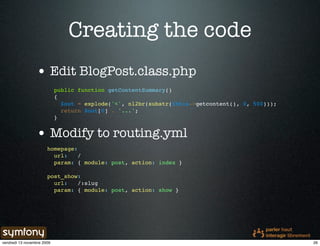 Creating the code
                 • Edit BlogPost.class.php
                            public function getContentSummary()
                            {
                              $out = explode('<', nl2br(substr($this->getcontent(), 0, 500)));
                              return $out[0] . '...';
                            }


                 • Modify to routing.yml
                       homepage:
                         url:    /
                         param: { module: post, action: index }

                       post_show:
                         url:   /:slug
                         param: { module: post, action: show }




vendredi 13 novembre 2009                                                                        26
 