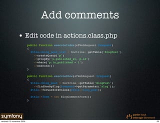 Add comments
                 • Edit code in actions.class.php
                            public function executeIndex(sfWebRequest $request)
                            {
                              $this->blog_post_list = Doctrine::getTable('BlogPost')
                                ->createQuery('p')
                                ->groupBy('p.published_at, p.id')
                                ->where('p.is_published = 1')
                                ->execute();
                            }

                            public function executeShow(sfWebRequest $request)
                            {
                              $this->blog_post = Doctrine::getTable('BlogPost')
                                ->findOneBySlug($request->getParameter('slug'));
                              $this->forward404Unless($this->blog_post);

                                $this->form = new BlogCommentForm();
                            }




vendredi 13 novembre 2009                                                              28
 