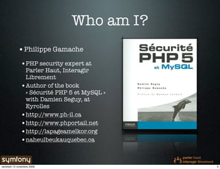 Who am I?
            • Philippe Gamache
              •PHP security expert at
               Parler Haut, Interagir
               Librement
              •Author of the book
               « Sécurité PHP 5 et MySQL »
               with Damien Seguy, at
               Eyrolles
              •http://www.ph-il.ca
              •http://www.phportail.net
              •http://lapageamelkor.org
              •naheulbeukauquebec.ca


vendredi 13 novembre 2009                    3
 