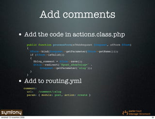 Add comments
                 • Add the code in actions.class.php
                            public function processForm(sfWebRequest $request, sfForm $form)
                            {
                              $form->bind($request->getParameter($form->getName()));
                              if ($form->isValid())
                              {
                                $blog_comment = $form->save();
                                $this->redirect('@post_show?slug=' .
                                    $request->getParameter('slug'));
                              }
                            }

                 • Add to routing.yml
                        comment:
                          url:   /comment/:slug
                          param: { module: post, action: create }




vendredi 13 novembre 2009                                                                      30
 