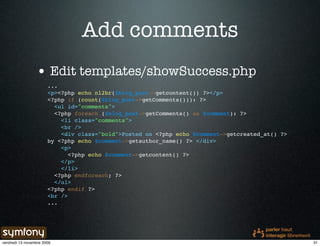 Add comments
                 • Edit templates/showSuccess.php
                       ...
                       <p><?php echo nl2br($blog_post->getcontent()) ?></p>
                       <?php if (count($blog_post->getComments())): ?>
                         <ul id="comments">
                         <?php foreach ($blog_post->getComments() as $comment): ?>
                           <li class="comments">
                           <br />
                           <div class="bold">Posted on <?php echo $comment->getcreated_at() ?>
                       by <?php echo $comment->getauthor_name() ?> </div>
                           <p>
                              <?php echo $comment->getcontent() ?>
                           </p>
                           </li>
                         <?php endforeach; ?>
                         </ul>
                       <?php endif ?>
                       <br />
                       ...




vendredi 13 novembre 2009                                                                        31
 
