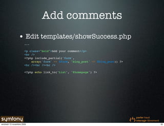 Add comments
                 • Edit templates/showSuccess.php
                       ...

                       <p class="bold">Add your comment</p>
                       <br />
                       <?php include_partial('form',
                           array('form' => $form, 'blog_post' => $blog_post)) ?>
                       <hr /><br /><br />

                       <?php echo link_to('List', '@homepage') ?>




vendredi 13 novembre 2009                                                          32
 