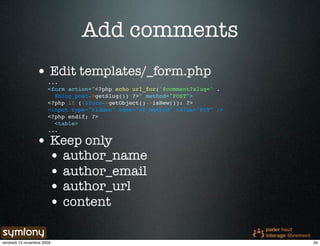 Add comments
                 • Edit templates/_form.php
                       ...
                       <form action="<?php echo url_for('@comment?slug=' .
                         $blog_post->getSlug()) ?>" method="POST">
                       <?php if (!$form->getObject()->isNew()): ?>
                       <input type="hidden" name="sf_method" value="PUT" />
                       <?php endif; ?>
                         <table>
                       ...

                 • Keep only
                   • author_name
                   • author_email
                   • author_url
                   • content

vendredi 13 novembre 2009                                                     34
 