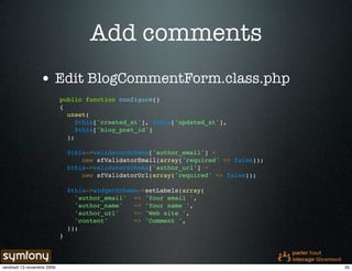 Add comments
                 • Edit BlogCommentForm.class.php
                            public function configure()
                            {
                              unset(
                                 $this['created_at'], $this['updated_at'],
                                 $this['blog_post_id']
                              );

                                $this->validatorSchema['author_email'] =
                                    new sfValidatorEmail(array('required' => false));
                                $this->validatorSchema['author_url'] =
                                    new sfValidatorUrl(array('required' => false));

                                $this->widgetSchema->setLabels(array(
                                  'author_email' => 'Your email ',
                                  'author_name'   => 'Your name ',
                                  'author_url'    => 'Web site ',
                                  'content'       => 'Comment ',
                                ));
                            }




vendredi 13 novembre 2009                                                               35
 