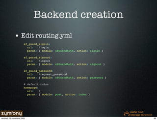 Backend creation
              • Edit routing.yml
                        sf_guard_signin:
                          url:   /login
                          param: { module: sfGuardAuth, action: signin }

                        sf_guard_signout:
                          url:   /logout
                          param: { module: sfGuardAuth, action: signout }

                        sf_guard_password:
                          url:   /request_password
                          param: { module: sfGuardAuth, action: password }

                        # default rules
                        homepage:
                          url:    /
                          param: { module: post, action: index }




vendredi 13 novembre 2009                                                    38
 