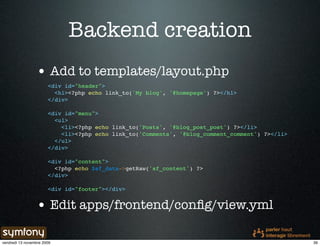 Backend creation
                 • Add to templates/layout.php
                       <div id="header">
                         <h1><?php echo link_to('My blog', '@homepage') ?></h1>
                       </div>

                       <div id="menu">
                         <ul>
                           <li><?php echo link_to('Posts', '@blog_post_post') ?></li>
                           <li><?php echo link_to('Comments', '@blog_comment_comment') ?></li>
                         </ul>
                       </div>

                       <div id="content">
                         <?php echo $sf_data->getRaw('sf_content') ?>
                       </div>

                       <div id="footer"></div>


                 • Edit apps/frontend/conﬁg/view.yml

vendredi 13 novembre 2009                                                                        39
 