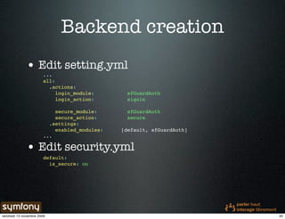 Backend creation
              • Edit setting.yml
                        ...
                        all:
                          .actions:
                             login_module:       sfGuardAuth
                             login_action:       signin

                            secure_module:       sfGuardAuth
                            secure_action:       secure
                          .settings:
                            enabled_modules:   [default, sfGuardAuth]
                        ...

              • Edit security.yml
                        default:
                          is_secure: on




vendredi 13 novembre 2009                                               40
 