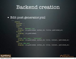 Backend creation
              • Edit post generator.yml
                        ...
                              config:
                                actions: ~
                                fields: ~
                                list:
                                  title:   Message list
                                  display: [is_published, author_id, =title, published_at]
                                filter:
                                  display: [is_published]
                                form:    ~
                                edit:
                                  title: Edit post : "%%title%%"
                                  display: [is_published, author_id, title, content, published_at]
                                new:
                                  title: New post
                                  display: [is_published, author_id, title, content, published_at]




vendredi 13 novembre 2009                                                                            41
 