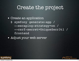 Create the project
              • Create an application
                     $ symfony generate:app /
                       --escaping-strategy=on /
                       --csrf-secret=Unique$ecr3t1 /
                       frontend
              • Adjust your web server




vendredi 13 novembre 2009                              9
 