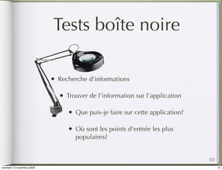 Tests boîte noire

                            •   Recherche d’informations

                                •   Trouver de l’information sur l’application

                                    •   Que puis-je faire sur cette application?

                                    •   Où sont les points d'entrée les plus
                                        populaires?


                                                                                   10
vendredi 13 novembre 2009                                                               10
 