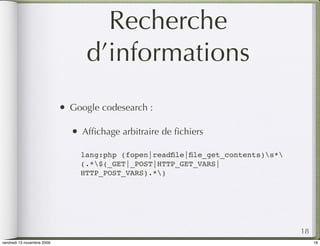 Recherche
                                     d’informations
                            •   Google codesearch :

                                •   Afﬁchage arbitraire de ﬁchiers

                                    lang:php (fopen|readﬁle|ﬁle_get_contents)s*
                                    (.*$(_GET|_POST|HTTP_GET_VARS|
                                    HTTP_POST_VARS).*)




                                                                                    18
vendredi 13 novembre 2009                                                                18
 