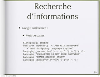 Recherche
                                    d’informations
                            •   Google codesearch :

                                •   Mots de passes

                                ﬁletype:sql INSERT
                                intitle:"phpinfo()" +".default_password"
                                ! +"Zend Scripting Language Engine"
                                lang:php _connects*(.*,.*,("|').*("|').*)
                                lang:php "VBULLETIN IS NOT FREE SOFTWARE"
                                lang:php "XCART_SESSION_START"
                                lang:php $passw+s*=s*('|")w+('|");




                                                                               19
vendredi 13 novembre 2009                                                           19
 