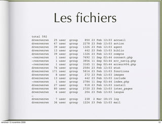 Les ﬁchiers
                            total 592
                            drwxrwxrwx    25   user   group    850   23   Feb   12:03   accueil
                            drwxrwxrwx    67   user   group   2278   23   Feb   12:03   action
                            drwxrwxrwx    39   user   group   1326   23   Feb   12:03   agent
                            drwxrwxrwx    13   user   group    442   23   Feb   12:03   biblio
                            drwxrwxrwx    39   user   group   1326   23   Feb   12:03   compte
                            -rwxrwxrwx     1   user   group   7692   11   Sep   02:44   connect.php
                            -rwxrwxrwx     1   user   group   3856   11   Sep   02:44   err_navig.php
                            -rwxrwxrwx     1   user   group   3165   11   Sep   02:44   erreur404.php
                            drwxrwxrwx    76   user   group   2584   23   Feb   12:03   etat
                            drwxrwxrwx   171   user   group   5814   23   Feb   12:03   fonctions
                            drwxrwxrwx     8   user   group    272   23   Feb   12:03   images
                            drwxrwxrwx    13   user   group    442   23   Feb   12:03   include
                            -rwxrwxrwx     1   user   group   2784   11   Sep   02:44   index.php
                            drwxrwxrwx    27   user   group    918   23   Feb   12:03   install
                            drwxrwxrwx    80   user   group   2720   23   Feb   12:03   inter_pages
                            drwxrwxrwx     6   user   group    204   23   Feb   12:03   langue
                            …
                            drwxrwxrwx     7 user     group    238 2 Mar 18:15 log
                            drwxrwxrwx    36 user     group   1224 23 Feb 12:03 mail




vendredi 13 novembre 2009                                                                               51
 