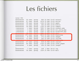 Les ﬁchiers
                            total 592
                            drwxrwxrwx    25   user   group    850   23   Feb   12:03   accueil
                            drwxrwxrwx    67   user   group   2278   23   Feb   12:03   action
                            drwxrwxrwx    39   user   group   1326   23   Feb   12:03   agent
                            drwxrwxrwx    13   user   group    442   23   Feb   12:03   biblio
                            drwxrwxrwx    39   user   group   1326   23   Feb   12:03   compte
                            -rwxrwxrwx     1   user   group   7692   11   Sep   02:44   connect.php
                            -rwxrwxrwx     1   user   group   3856   11   Sep   02:44   err_navig.php
                            -rwxrwxrwx     1   user   group   3165   11   Sep   02:44   erreur404.php
                            drwxrwxrwx    76   user   group   2584   23   Feb   12:03   etat
                            drwxrwxrwx   171   user   group   5814   23   Feb   12:03   fonctions
                            drwxrwxrwx     8   user   group    272   23   Feb   12:03   images
                            drwxrwxrwx    13   user   group    442   23   Feb   12:03   include
                            -rwxrwxrwx     1   user   group   2784   11   Sep   02:44   index.php
                            drwxrwxrwx    27   user   group    918   23   Feb   12:03   install
                            drwxrwxrwx    80   user   group   2720   23   Feb   12:03   inter_pages
                            drwxrwxrwx     6   user   group    204   23   Feb   12:03   langue
                            …
                            drwxrwxrwx     7 user     group    238 2 Mar 18:15 log
                            drwxrwxrwx    36 user     group   1224 23 Feb 12:03 mail




vendredi 13 novembre 2009                                                                               52
 
