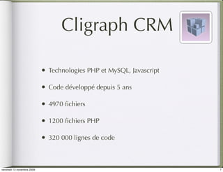 Cligraph CRM

                            •   Technologies PHP et MySQL, Javascript

                            •   Code développé depuis 5 ans

                            •   4970 ﬁchiers

                            •   1200 ﬁchiers PHP

                            •   320 000 lignes de code



vendredi 13 novembre 2009                                               7
 