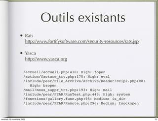 Outils existants
                   •        Rats
                            http://www.fortifysoftware.com/security-resources/rats.jsp

                   •        Yasca
                            http://www.yasca.org

                       /accueil/accueil.php:478: High: fopen
                       /action/facture_trt.php:170: High: eval
                       /include/pear/File_Archive/Archive/Reader/Bzip2.php:80:
                          High: bzopen
                       /mail/mess_suppr_trt.php:193: High: mail
                       /include/pear/PEAR/RunTest.php:449: High: system
                       /fonctions/gallery.func.php:95: Medium: is_dir
                       /include/pear/PEAR/Remote.php:296: Medium: fsockopen



vendredi 13 novembre 2009                                                                70
 