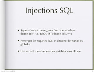 Injections SQL

                            •   $query="select theme_nom from theme where
                                theme_id="".$_REQUEST['theme_id'].""";

                            •   Passer par les requêtes SQL, et chercher les variables
                                globales

                            •   Lire le contexte et repérer les variables sans ﬁltrage




vendredi 13 novembre 2009                                                                89
 