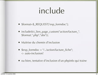 include
                            •   $format=$_REQUEST['exp_formdoc'];

                            •   include(fct_lien_page_custom("action/facture_".
                                $format.".php","abs"));

                            •   Maitrise du chemin d’inclusion

                            •   $exp_formdoc = "/../action/facture_ﬁche";
                                <- auto-inclusion!

                            •   ou bien, tentative d’inclusion d’un phpinfo qui traine



vendredi 13 novembre 2009                                                                93
 