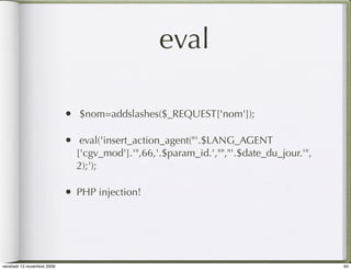 eval

                            •   $nom=addslashes($_REQUEST['nom']);

                            •    eval('insert_action_agent("'.$LANG_AGENT
                                ['cgv_mod'].'",66,'.$param_id.',"","'.$date_du_jour.'",
                                2);');

                            •   PHP injection!




vendredi 13 novembre 2009                                                                 94
 