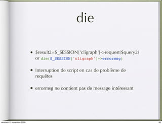 die

                            •   $result2=$_SESSION['cligraph']->request($query2)
                                or die($_SESSION['cligraph']->errormsg)

                            •   Interruption de script en cas de problème de
                                requêtes

                            •   errormsg ne contient pas de message intéressant




vendredi 13 novembre 2009                                                          95
 