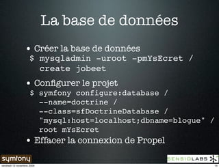 La base de données
                 • Créer la base de données
                     $ mysqladmin -uroot -pmYsEcret /
                       create jobeet
                 • Conﬁgurer le projet
                     $ symfony configure:database /
                       --name=doctrine /
                       --class=sfDoctrineDatabase /
                       "mysql:host=localhost;dbname=blogue" /
                       root mYsEcret
                 • Effacer la connexion de Propel

vendredi 13 novembre 2009                                   14
 