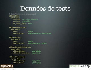 Données de tests
               # data/fixtures/fixtures.yml
               sfGuardUser:
                 philippeg:
                   username: Philippe Gamache
                   password: password
                   is_super_admin: true

               sfGuardPermission:
                 sgp_admin:
                   name:            admin
                   description:     Administrator permission

               sfGuardGroup:
                 sgg_admin:
                   name:            admin
                   description:     Administrator group

               sfGuardGroupPermission:
                 sggp_admin:
                   sfGuardGroup:       sgg_admin
                   sfGuardPermission: sgp_admin

               sfGuardUserGroup:
                 sgug_admin:
                   sfGuardGroup:        sgg_admin
                   sfGuardUser:         philippeg


vendredi 13 novembre 2009                                      18
 