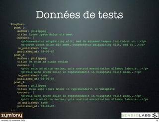 Données de tests
          BlogPost:
            post_1:
              Author: philippeg
              title: Lorem ipsum dolor sit amet
              content: |
                <p>Consectetur adipisicing elit, sed do eiusmod tempor incididunt ut...</p>
                <p>Lorem ipsum dolor sit amet, consectetur adipisicing elit, sed do...</p>
              is_published: true
              published_at: 09-01-07
            post_2:
              Author: philippeg
              title: Ut enim ad minim veniam
              content: |
                <p>Ut enim ad minim veniam, quis nostrud exercitation ullamco laboris...</p>
                <p>Duis aute irure dolor in reprehenderit in voluptate velit esse...</p>
              is_published: true
              published_at: 09-01-07
            post_3:
              Author: philippeg
              title: Duis aute irure dolor in reprehenderit in voluptate
              content: |
                <p>Duis aute irure dolor in reprehenderit in voluptate velit esse...</p>
                <p>Ut enim ad minim veniam, quis nostrud exercitation ullamco laboris...</p>
              is_published: true
              published_at: 09-01-07
          ...


vendredi 13 novembre 2009                                                                      19
 