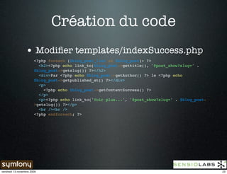 Création du code
                 • Modiﬁer templates/indexSuccess.php
                       <?php foreach ($blog_post_list as $blog_post): ?>
                         <h2><?php echo link_to($blog_post->gettitle(), '@post_show?slug=' .
                       $blog_post->getslug()) ?></h2>
                         <div>Par <?php echo $blog_post->getAuthor() ?> le <?php echo
                       $blog_post->getpublished_at() ?></div>
                         <p>
                           <?php echo $blog_post->getContentSuccess() ?>
                         </p>
                         <p><?php echo link_to('Voir plus...', '@post_show?slug=' . $blog_post-
                       >getslug()) ?></p>
                         <br /><br />
                       <?php endforeach; ?>




vendredi 13 novembre 2009                                                                         23
 