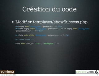 Création du code
                 • Modiﬁer templates/showSuccess.php
                       <h2><?php echo $blog_post->gettitle() ?></h2>
                       <div>Par <?php echo $blog_post->getAuthor() ?> le <?php echo $blog_post-
                       >getpublished_at() ?></div>

                       <p><?php echo nl2br($blog_post->getcontent()) ?></p>

                       <hr /><br /><br />

                       <?php echo link_to('List', '@homepage') ?>




vendredi 13 novembre 2009                                                                         24
 