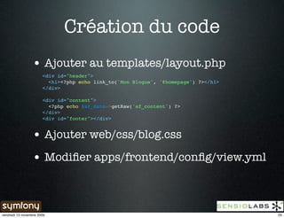 Création du code
                 • Ajouter au templates/layout.php
                       <div id="header">
                         <h1><?php echo link_to('Mon Blogue', '@homepage') ?></h1>
                       </div>

                       <div id="content">
                         <?php echo $sf_data->getRaw('sf_content') ?>
                       </div>
                       <div id="footer"></div>


                 • Ajouter web/css/blog.css
                 • Modiﬁer apps/frontend/conﬁg/view.yml


vendredi 13 novembre 2009                                                            25
 