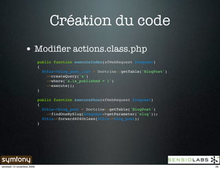 Création du code
                 • Modiﬁer actions.class.php
                            public function executeIndex(sfWebRequest $request)
                            {
                              $this->blog_post_list = Doctrine::getTable('BlogPost')
                                ->createQuery('a')
                                ->where('a.is_published = 1')
                                ->execute();
                            }

                            public function executeShow(sfWebRequest $request)
                            {
                              $this->blog_post = Doctrine::getTable('BlogPost')
                                ->findOneBySlug($request->getParameter('slug'));
                              $this->forward404Unless($this->blog_post);
                            }




vendredi 13 novembre 2009                                                              26
 