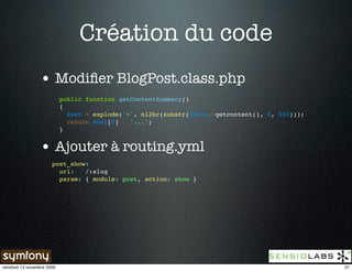 Création du code
                 • Modiﬁer BlogPost.class.php
                            public function getContentSummary()
                            {
                              $out = explode('<', nl2br(substr($this->getcontent(), 0, 500)));
                              return $out[0] . '...';
                            }


                 • Ajouter à routing.yml
                       post_show:
                         url:   /:slug
                         param: { module: post, action: show }




vendredi 13 novembre 2009                                                                        27
 