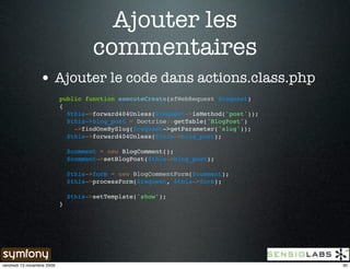 Ajouter les
                                       commentaires
                 • Ajouter le code dans actions.class.php
                            public function executeCreate(sfWebRequest $request)
                            {
                              $this->forward404Unless($request->isMethod('post'));
                              $this->blog_post = Doctrine::getTable('BlogPost')
                                ->findOneBySlug($request->getParameter('slug'));
                              $this->forward404Unless($this->blog_post);

                                $comment = new BlogComment();
                                $comment->setBlogPost($this->blog_post);

                                $this->form = new BlogCommentForm($comment);
                                $this->processForm($request, $this->form);

                                $this->setTemplate('show');
                            }




vendredi 13 novembre 2009                                                            30
 