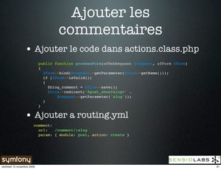 Ajouter les
                                    commentaires
                 • Ajouter le code dans actions.class.php
                            public function processForm(sfWebRequest $request, sfForm $form)
                            {
                              $form->bind($request->getParameter($form->getName()));
                              if ($form->isValid())
                              {
                                $blog_comment = $form->save();
                                $this->redirect('@post_show?slug=' .
                                    $request->getParameter('slug'));
                              }
                            }

                 • Ajouter a routing.yml
                        comment:
                          url:   /comment/:slug
                          param: { module: post, action: create }




vendredi 13 novembre 2009                                                                      31
 